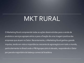 MKT RURALO Marketing Rural compreende todas as ações desenvolvidas para a venda de produtos e serviços agropecuários e para a fixação de uma imagem positiva das empresas que atuam no Setor. Recentemente, o Marketing Rural ganhou grande impulso, tendo em vista a importância crescente do agronegócio em todo o mundo, particularmente no Brasil onde o PIB Agropecuário é elevado, respondendo o Setor por parcela majoritária da balança comercial brasileira.