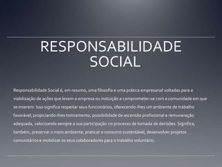 RESPONSABILIDADE SOCIALResponsabilidade Social é, em resumo, uma filosofia e uma prática empresarial voltadas para a viabilização de ações que levem a empresa ou instuição a comprometer-se com a comunidade em que se inserem. Isso significa respeitar seus funcionários, oferecendo-lhes um ambiente de trabalho favorável, propiciando-lhes treinamento, possibilidade de ascensão profissional e remuneração adequada, valorizando sempre a sua participação no processo de tomada de decisões. Significa, também, preservar o meio ambiente, praticar o consumo sustentável, desenvolver projetos comunitários e mobilizar os seus colaboradores para o trabalho voluntário.