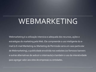 WEBMARKETINGWebmarketing é a utilização intensiva e adequada dos recursos, ações e estratégias do marketing pela Web. Ele compreende o uso inteligente do e-mail (o E-mail Marketing ou Marketing de Permissão seria um caso particular de Webmarketing), a publicidade envolvida nos websites (os famosos banners e outras alternativas de seduzir o internauta) e também o uso da interatividade para agregar valor aos sites de empresas ou entidades.