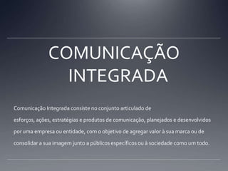 COMUNICAÇÃO INTEGRADAComunicação Integrada consiste no conjunto articulado de esforços, ações, estratégias e produtos de comunicação, planejados e desenvolvidos por uma empresa ou entidade, com o objetivo de agregar valor à sua marca ou de consolidar a sua imagem junto a públicos específicos ou à sociedade como um todo.