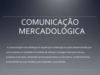 COMUNICAÇÃO MERCADOLÓGICA  A comunicação mercadológica é aquela que contempla as ações desenvolvidas por uma empresa ou entidade no sentido de reforçar a imagem das suas marcas, produtos e serviços, colocando-as favoravelmente no mercado e , evidentemente, aumentando as suas vendas e, por extensão, a sua receita.