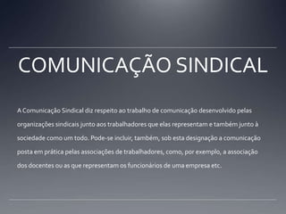 COMUNICAÇÃO SINDICALA Comunicaçâo Sindical diz respeito ao trabalho de comunicação desenvolvido pelas organizações sindicais junto aos trabalhadores que elas representam e também junto à sociedade como um todo. Pode-se incluir, também, sob esta designação a comunicação posta em prática pelas associações de trabalhadores, como, por exemplo, a associação dos docentes ou as que representam os funcionários de uma empresa etc.