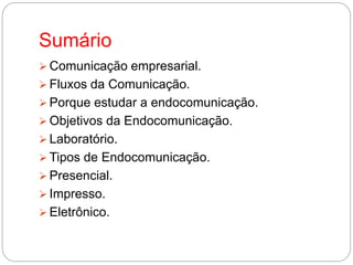 Sumário
Comunicação empresarial.
Fluxos da Comunicação.
Porque estudar a endocomunicação.
Objetivos da Endocomunicação.
Laboratório.
Tipos de Endocomunicação.
Presencial.
Impresso.
Eletrônico.