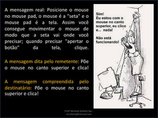 A mensagem real: Posicione o mouse
no mouse pad, o mouse é a "seta" e o
mouse pad é a tela. Assim você
consegue movimentar o mouse de
modo que a seta vai onde você
precisar; quando precisar "apertar o
botão" da tela, clique.
A mensagem dita pelo remetente: Põe
o mouse no canto superior e clica!
A mensagem compreendida pelo
destinatário: Põe o mouse no canto
superior e clica!
Profª Michele Rufatto Vaz -
mrufatto@hotmail.com
 