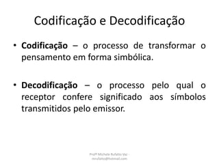 Codificação e Decodificação
• Codificação – o processo de transformar o
pensamento em forma simbólica.
• Decodificação – o processo pelo qual o
receptor confere significado aos símbolos
transmitidos pelo emissor.
Profª Michele Rufatto Vaz -
mrufatto@hotmail.com
 