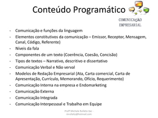 Conteúdo Programático
- Comunicação e funções da linguagem
- Elementos constitutivos da comunicação – Emissor, Receptor, Mensagem,
Canal, Código, Referente)
- Níveis da fala
- Componentes de um texto (Coerência, Coesão, Concisão)
- Tipos de textos – Narrativo, descritivo e dissertativo
- Comunicação Verbal e Não verval
- Modelos de Redação Empresarial (Ata, Carta comercial, Carta de
Apresentação, Currículo, Memorando, Ofício, Requerimento)
- Comunicação Interna na empresa e Endomarketing
- Comunicação Externa
- Comunicação Integrada
- Comunicação Interpessoal e Trabalho em Equipe
Profª Michele Rufatto Vaz -
mrufatto@hotmail.com
 