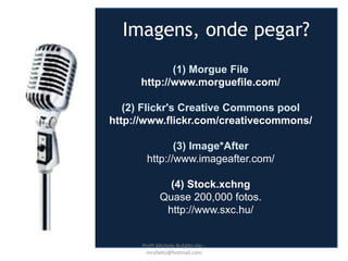 (1) Morgue File
http://www.morguefile.com/
(2) Flickr's Creative Commons pool
http://www.flickr.com/creativecommons/
(3) Image*After
http://www.imageafter.com/
(4) Stock.xchng
Quase 200,000 fotos.
http://www.sxc.hu/
Imagens, onde pegar?
Profª Michele Rufatto Vaz -
mrufatto@hotmail.com
 
