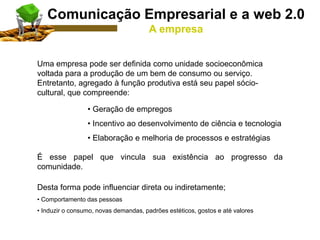 Uma empresa pode ser definida como unidade socioeconômica
voltada para a produção de um bem de consumo ou serviço.
Entretanto, agregado à função produtiva está seu papel sócio-
cultural, que compreende:
• Geração de empregos
• Incentivo ao desenvolvimento de ciência e tecnologia
• Elaboração e melhoria de processos e estratégias
É esse papel que vincula sua existência ao progresso da
comunidade.
Desta forma pode influenciar direta ou indiretamente;
• Comportamento das pessoas
• Induzir o consumo, novas demandas, padrões estéticos, gostos e até valores
Comunicação Empresarial e a web 2.0
A empresa
 
