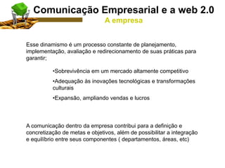 Esse dinamismo é um processo constante de planejamento,
implementação, avaliação e redirecionamento de suas práticas para
garantir;
•Sobrevivência em um mercado altamente competitivo
•Adequação às inovações tecnológicas e transformações
culturais
•Expansão, ampliando vendas e lucros
A comunicação dentro da empresa contribui para a definição e
concretização de metas e objetivos, além de possibilitar a integração
e equilíbrio entre seus componentes ( departamentos, áreas, etc)
Comunicação Empresarial e a web 2.0
A empresa
 