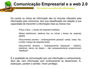 Os canais ou meios de informação são os veículos utilizados pela
informação para comunicar, tem sua classificação em relação a sua
capacidade de transmitir a informação mais ou menos rica;
•Face a face – ( tempo de resposta imediato)
•Meios eletrônicos: telefone fixo ou móvel ( tempo de resposta
rápido)
•Documentos escritos – endereçamento pessoal: cartas, notas, fax,
e-mails ( tempo de resposta lento)
•Documentos escritos – endereçamento impessoal : boletins,
relatórios, banco de dados – não necessariamente proporcionam
“feedback”
É a qualidade da comunicação que une informação e conhecimento.
Sem ela, nem informação nem conhecimento se disseminam. E,
estanques, perdem o sentido. Viram privilégio.
Comunicação Empresarial e a web 2.0
Os canais ou meios de informação
 