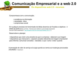 Compromissos com a comunicação;
• constância na informação
• veracidade - ética
• compromisso social
Em qualquer processo de transmissão de idéias devemos ser focados e objetivos - ir
direto ao ponto (Direto ao Ponto - Técnicas para melhorar a comunicação empresarial
Normann Pedro Kestenbaum - http://endeavor.isat.com.br/info.asp?Palestra_ID=117 )
Desenvolver e planejar;
• dispositivos que criam uma amostra do que é a empresa - elaboram sua imagem
• dispositivos que mensuram e separam porções relevantes da imagem empresarial
para informar, comunicar conceitos – decisões: o que / como / onde / quando
A percepção de valor do serviço só surge quando as vemos as mudanças provocadas
(resultado) - Kestenbaum
Comunicação Empresarial e a web 2.0
Os dispositivos web 2.0 - recursos
 