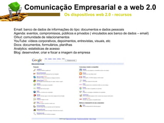 Email: banco de dados de informações do tipo: documentos e dados pessoais
Agenda: eventos, compromissos, públicos e privados ( vinculados aos banco de dados – email)
Orkut: comunidade de relacionamentos
YouTube: vídeos corporativos, depoimentos, entrevistas, visuais, etc
Docs: documentos, formulários, planilhas
Analytics: estatisticas de acesso
Blog: desenvolver, criar e focar a imagem da empresa
Comunicação Empresarial e a web 2.0
Os dispositivos web 2.0 - recursos
 