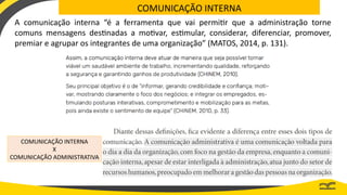 COMUNICAÇÃO INTERNA
A comunicação interna “é a ferramenta que vai permitir que a administração torne
comuns mensagens destinadas a motivar, estimular, considerar, diferenciar, promover,
premiar e agrupar os integrantes de uma organização” (MATOS, 2014, p. 131).
COMUNICAÇÃO INTERNA
X
COMUNICAÇÃO ADMINISTRATIVA
 