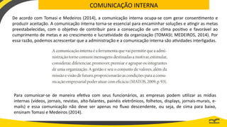 COMUNICAÇÃO INTERNA
De acordo com Tomasi e Medeiros (2014), a comunicação interna ocupa-se com gerar consentimento e
produzir aceitação. A comunicação interna torna-se essencial para encaminhar soluções e atingir as metas
preestabelecidas, com o objetivo de contribuir para a consecução de um clima positivo e favorável ao
cumprimento de metas e ao crescimento e lucratividade da organização (TOMASI; MEDEIROS, 2014). Por
essa razão, podemos acrescentar que a administração e a comunicação interna são atividades interligadas.
Para comunicar-se de maneira efetiva com seus funcionários, as empresas podem utilizar as mídias
internas (vídeos, jornais, revistas, alto-falantes, painéis eletrônicos, folhetos, displays, jornais-murais, e-
mails) e essa comunicação não deve ser apenas no fluxo descendente, ou seja, de cima para baixo,
ensinam Tomasi e Medeiros (2014).
 