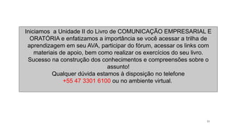 33
Iniciamos a Unidade II do Livro de COMUNICAÇÃO EMPRESARIAL E
ORATÓRIA e enfatizamos a importância se você acessar a trilha de
aprendizagem em seu AVA, participar do fórum, acessar os links com
materiais de apoio, bem como realizar os exercícios do seu livro.
Sucesso na construção dos conhecimentos e compreensões sobre o
assunto!
Qualquer dúvida estamos à disposição no telefone
+55 47 3301 6100 ou no ambiente virtual.
 