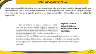 COMUNICAÇÃO EXTERNA
Como a comunicação institucional tem a preocupação de criar uma imagem positiva da organização, seu
relacionamento com o público externo também é alvo do processo de comunicação. Sua preocupação
deve ser a de manter a opinião pública e os seus consumidores informados sobre as ações da
organização.
 