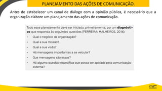 PLANEJAMENTO DAS AÇÕES DE COMUNICAÇÃO.
Antes de estabelecer um canal de diálogo com a opinião pública, é necessário que a
organização elabore um planejamento das ações de comunicação.
 