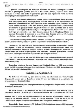 22/4/2014 Memória
http://www.portal-rp.com.br/bibliotecavirtual/memoria/0095.htm 2/9
sérios e honestos que há décadas vêm tentando fazer Comunicação Empresarial no
Brasil?
O primeiro encarregado de Relações Públicas do mundo conseguiu sucesso
imediato e prolongado, ganhou dinheiro e fez escola, porque, segundo Hebe Wey,
escreveu e adotou uma carta de princípios que até hoje representa "uma excelente
orientação para os especialistas modernos":
"Este não é um serviço de imprensa secreto. Todo o nosso trabalho é feito às claras.
Nós pretendemos fazer a divulgação de notícias. Isto não é um agenciamento de
anúncios. Se acharem que o nosso assunto ficaria melhor na seção comercial, não o
usem. Nosso assunto é exato. Mais detalhes, sobre qualquer questão, serão dados
prontamente e qualquer diretor de jornal interessado será auxiliado, com o maior
prazer, na verificação direta de qualquer declaração de fato. Em resumo, nosso plano
é divulgar prontamente, para o bem das empresas e das instituições públicas, com
absoluta franqueza, à imprensa e ao público dos Estados Unidos, informações
relativas a assuntos de valor e de interesse para o público".
O trabalho de Ivy Lee para seu cliente fez tanto sucesso junto à imprensa e à opinião
pública, que Rockfeller passou de "patrão sanguinário" a "benfeitor da humanidade".
Lee morreu "por volta de 1935, quando dirigia o Departamento de Relações Públicas
da Chrysler". E deve ter morrido feliz, porque a atividade que ele inventara havia sido
adotada em inúmeras empresas e órgãos públicos. Passara a ser estudada, inclusive, em
universidades do porte e do prestígio de Yale, Harvard e Colúmbia, que criaram cadeiras
específicas e começaram a formar especialistas em Relações Públicas.
Dos Estados Unidos, as Relações Públicas foram sucessivamente para o Canadá
(1940), França (1946), Holanda, Inglaterra, Noruega, Itália, Bélgica, Suécia e Finlândia (1950)
e Alemanha (1958).
Segundo a estudiosa Monique Augras, nos Estados Unidos, em 1936, seis em cada
grupo de 300 empresas tinham serviços de Relações Públicas; em 1961, a relação era de
250 em 300; em 1970, beirava 100%.
NO BRASIL, A PARTIR DE JK
As Relações Públicas e, por conseqüência, as atividades de Comunicação
Empresarial, vieram para o Brasil nos anos 50, com as indústrias e as agências de
propaganda dos Estados Unidos.
Chegaram atraídas pelas vantagens oferecidas pelo governo do presidente Juscelino
Kubitschek de Oliveira.
JK havia assumido a Presidência da Republica em meados dos anos 50 com a
disposição de fazer "50 anos em 5". Conseqüentemente, ele criou condições para que
viessem para o Brasil as primeiras montadoras de veículos automotores. Fábricas de
produtos de higiene, também. Como a Colgate Palmolive, onde se iniciaram na
Comunicação Empresarial profissionais como Vera Giangrande e Antônio De Salvo.
Segundo De Salvo, o primeiro RP do Brasil foi Rolim Valença, que em 1960 começou
a aprender a profissão na J. W. Thompson. Três anos depois ele criou a primeira agência
 