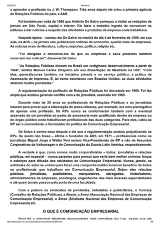 22/4/2014 Memória
http://www.portal-rp.com.br/bibliotecavirtual/memoria/0095.htm 3/9
a aprender a profissão na J. W. Thompson. Três anos depois ele criou a primeira agência
de Relações Públicas do país, a AAB.
Foi também por volta de 1960 que Antônio De Salvo começou a visitar as redações de
jornais em São Paulo, capital e interior. Ele fazia o trabalho ingrato de convencer os
editores a dar notícias a respeito das atividades e produtos da empresa onde trabalhava.
Naquela época – contou-me De Salvo na manhã do dia 4 de fevereiro de 1999, em sua
sala, na ADS – os jornais não publicavam notícias de economia, quanto mais de empresas.
As notícias eram de literatura, cultura, esportes, política, religião etc.
"Fui obrigado a convencê-los de que as empresas e seus produtos também
mereciam ser notícias", disse-me De Salvo.
"As Relações Públicas tiveram no Brasil um vertiginoso desenvolvimento a partir de
1964", lembra Manuel Carlos Chaparro em sua dissertação de Mestrado na USP. "Com
elas, generalizou-se também, na iniciativa privada e no serviço público, a prática de
Assessoria de Imprensa. E, tal como aconteceu nos Estados Unidos, as duas atividades
atraíram muitos jornalistas."
A regulamentação da profissão de Relações Públicas foi decretada em 1968. Foi tão
ampla que acabou gerando conflito com a de jornalista, assinada em 1969.
Durante mais de 20 anos os profissionais de Relações Públicas e os jornalistas
lutaram para provar que a elaboração de press-releases, por exemplo, era uma prerrogativa
de apenas uma profissão. Os RPs nunca se conformaram também com a eventual
ascensão de um jornalista ao posto de assessoria mais qualificado dentro da empresa ou
do órgão público onde trabalhavam profissionais das duas categorias. Para eles, cabia ao
RP ser o comandante, o formulador da política de Comunicação Empresarial.
De Salvo é contra essa disputa e diz que a regulamentação acabou prejudicando os
RPs. Se assim não fosse – afirma o fundador da ADS, em 1971 – profissionais como os
jornalistas Miguel Jorge e Walter Nori seriam Vice-Presidentes de RP e não de Assuntos
Corporativos da Volkswagen e de Comunicação da Scania Latin América, respectivamente.
A verdade é que, como somos muito corporativistas – todos: jornalistas e relações
públicas, em especial – nunca paramos para pensar que seria bem melhor unirmos forças
e esforços para difusão das atividades de Comunicação Empresarial. Nunca, jamais, as
entidades do setor se uniram para fazer uma campanha institucional em benefício de todos
os profissionais que trabalham em Comunicação Empresarial. Sejam eles relações
públicas, jornalistas, publicitários, marqueteiros, advogados, historiadores,
administradores de empresas, sociólogos, engenheiros das mais diversas especialidades
e até quem jamais passou pela porta de uma faculdade.
Com a palavra os sindicatos de jornalistas, radialistas e publicitários, o Conrerp
(Conselho de Relações Públicas), a Aberje, a Aneci (Associação Nacional das Empresas de
Comunicação Empresarial), o Sinco (Sindicato Nacional das Empresas de Comunicação
Empresarial) etc.
O QUE É COMUNICAÇÃO EMPRESARIAL
Qual foi a principal atividade desenvolvida pelo jornalista Ivy Lee, assim que ele
 