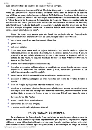 22/4/2014 Memória
http://www.portal-rp.com.br/bibliotecavirtual/memoria/0095.htm 5/9
suas comunidades e os usuários de seus produtos e serviços.
Entre eles encontram-se o ABC da Mecânica Chevrolet, o revolucionário e histórico
Plano de Comunicação Social da Rhodia, a cartilha sobre a ética no ambiente de trabalho
que a 3M fez para seus trabalhadores, o Prêmio ECO da Câmara Americana de Comércio, a
Ciranda da Ciência da Hoechst e da Fundação Roberto Marinho, o Prêmio Moinho Santista,
o Prêmio Caymmi da Companhia Petroquímica do Nordeste (Copene), a restauração do
Mosteiro de São Bento (um dos mais importantes monumentos históricos de Salvador)
pela Construtora Norberto Odebrecht e o anúncio veiculado pela GM em defesa da Mata
Atlântica, em que a empresa declarava: "A General Motors está investindo nesta região
para construir absolutamente nada".
Diante de tudo isso vemos que no Brasil os profissionais de Comunicação
Empresarial atuam nas diferentes frentes da Comunicação Social ou de Massa:
eles criam e organizam eventos os mais diferentes;
geram fatos;
elaboram notícias;
fazem com que essas notícias sejam veiculadas por jornais, revistas, agências
noticiosas, emissoras de rádio e televisão, nos fac-símiles como Jornalistas & Cia., na
Internet e até em painéis eletrônicos (como o que temos na Imprensa Oficial do
Estado de São Paulo, na esquina das Ruas da Mooca e José Antônio de Oliveira, na
Mooca, em São Paulo);
criam e veiculam campanhas institucionais;
formulam e executam políticas, planos e estratégias de comunicação para governos,
empresas e entidades do terceiro setor (ONGs, sindicatos patronais e de
trabalhadores, partidos políticos etc.);
estruturam e administram serviços de atendimento ao consumidor;
planejam e editam publicações as mais variadas, em forma de revistas, boletins e
jornais;
idem em relação a programas internos de rádio e televisão;
idealizam e produzem clippings impressos e eletrônicos; alguns com mais de uma
edição por dia e não raro ao longo dos sete dias da semana, incluindo feriados e dias
santos, Natal e ano-novo (como o que a Imprensa Oficial está fazendo para o
Governador de São Paulo);
atuam como lobistas e ombudsman;
escrevendo discursos e artigos;
criando e atualizando páginas na Internet.
FATOS RELEVANTES NO BRASIL
Os profissionais de Comunicação Empresarial que se aventuraram a fazer o meio de
campo entre seus clientes ou patrões (representados por empresas, empresários, órgãos
públicos e seus dirigentes/políticos) e a imprensa (jornais, revistas, rádios, tevês etc.)
enfrentaram os mais variados tipos de preconceito e discriminação ao longo de muitos
 