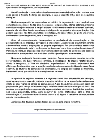 22/4/2014 Memória
http://www.portal-rp.com.br/bibliotecavirtual/memoria/0095.htm 9/9
não faz essa besteira porque quem entende do negócio, do material a ser utilizado e em
que volume, é o engenheiro, um especialista.
Mutatis mutandis, o empresário não chama sua assessoria jurídica e diz: prepare uma
ação contra a Receita Federal, por exemplo, e siga a seguinte linha, com os seguintes
enfoques...
Nenhum empresário se mete a dizer ao médico da organização como conduzir seu
comportamento clínico. Todos eles, no entanto – empresários, líderes setoriais, diretores
de entidades representativas e vai por aí afora – se acham no direito de orientar, conduzir,
quando não de ditar desde um release à elaboração de projetos de comunicação. Não
pedem sugestão, não têm a humildade de dialogar, de trocar idéias, de pedir um projeto,
como fazem com o engenheiro, com o advogado etc.
Com tal comportamento, desrespeitam o profissional de comunicação – tão
profissional como o médico, o advogado, o engenheiro –, quando não o humilham perante
a comunidade interna, em prejuízo da própria organização. Por que acontece assim? Por
que o empresário não trata o profissional de Imprensa como trata os das demais áreas?
Por que, não raro, as organizações empresariais põem na chefia de Comunicação pessoas
de confiança, mas que nada têm a ver com o ramo? (advogados, economistas...)
Nunca me dediquei a buscar essas respostas. Penso, no entanto, que elas deverão
ser procuradas em duas vertentes: primeira, o despreparo de alguns "profissionais",
aliado à arrogância, à falta de disciplina organizacional. A cultura empresarial tem
diferenças fundamentais com a atuação nos limites de uma redação. Quando esses fatos
ocorrem, os titulares de comunicação empresarial, ou simples assessores de Imprensa,
transmitem sinais que dificultam a aceitação deles no meio.
A hipótese da segunda vertente é a seguinte: como todo empresário, em princípio,
sabe ler e escrever – mas não conhece princípios jurídicos ou de engenharia – acha-se no
direito de ditar regras no campo da comunicação. A par disso, tem os que assim agem por
prepotência, pelo desejo de mostrar amplo domínio intelectual de tudo e por aí afora. Em
resumo: as organizações empresariais, representativas de classe, instituições públicas,
não estão preparadas, ainda, para conviver de forma profissional com a área de
comunicação. O problema é que só muito tarde – e só alguns – percebem quanto perdem
com tal comportamento.
As faculdades deveriam cuidar dessas questões, pelo ângulo formativo.
Originalmente publicado por Comunic.
 