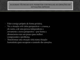 ALGUMAS TÉCNICAS QUE PERMITEM CONTROLAR AS EMOÇÕES EM
                       SITUAÇÕES DIFÍCEIS




- Falar consigo próprio de forma positiva;
- Ver a situação sob várias perspectivas – a nossa, a
  do outro, a de uma pessoa independente e
  novamente a nossa perspectiva – por forma a
  distanciarmo-nos um pouco para melhor
  compreender o problema;
- Transformar uma situação séria numa situação
  humorística para recuperar o controlo das emoções.
 