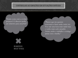 CONTROLAR AS EMOÇÕES EM SITUAÇÕES DIFÍCEIS




“Então como está a evoluir o
projecto? O director pediu             “Parece que me querem
um relatório para amanhã!”             convencer a fazer serão outra vez.
                                       Vou sair uma hora mais tarde hoje
                                       e venho mais cedo amanhã.
                                       Assim, acabo o trabalho e consigo
                                       jantar com a família.”




         POSITIVE
         SELF-TALK
 