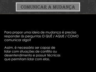 COMUNICAR A MUDANÇA




Para propor uma ideia de mudança é preciso
responder ás perguntas O QUÊ / AQUE / COMO
comunicar algo?

Assim, é necessário ser capaz de
lidar com situações de conflito ou
desentendimento e possuir técnicas
que permitam lidar com elas.
 