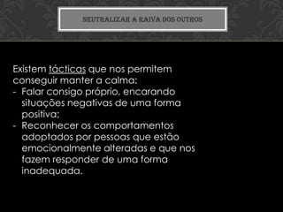 NEUTRALIZAR A RAIVA DOS OUTROS




Existem tácticas que nos permitem
conseguir manter a calma:
- Falar consigo próprio, encarando
  situações negativas de uma forma
  positiva;
- Reconhecer os comportamentos
  adoptados por pessoas que estão
  emocionalmente alteradas e que nos
  fazem responder de uma forma
  inadequada.
 