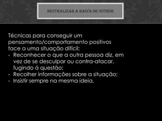 NEUTRALIZAR A RAIVA DE OUTROS




Técnicas para conseguir um
pensamento/comportamento positivos
face a uma situação difícil:
- Reconhecer o que a outra pessoa diz, em
  vez de se desculpar ou contra-atacar,
  fugindo á questão;
- Recolher informações sobre a situação;
- Insistir sempre na mesma ideia.
 