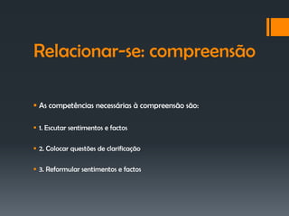 Relacionar-se: compreensão

 As competências necessárias à compreensão são:

 1. Escutar sentimentos e factos

 2. Colocar questões de clarificação

 3. Reformular sentimentos e factos
 