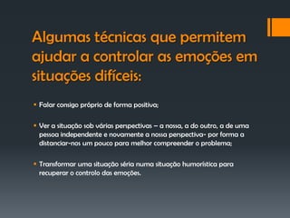 Algumas técnicas que permitem
ajudar a controlar as emoções em
situações difíceis:
 Falar consigo próprio de forma positiva;

 Ver a situação sob várias perspectivas – a nossa, a do outro, a de uma
  pessoa independente e novamente a nossa perspectiva- por forma a
  distanciar-nos um pouco para melhor compreender o problema;

 Transformar uma situação séria numa situação humorística para
  recuperar o controlo das emoções.
 