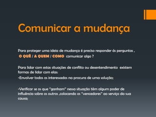 Comunicar a mudança
Para proteger uma ideia de mudança é preciso responder ás perguntas ,
O QUÊ / A QUEM / COMO comunicar algo ?

Para lidar com estas situações de conflito ou desentendimento existem
formas de lidar com elas:
-Envolver todos os interessados na procura de uma solução;

-Verificar se os que ‘’ganham’’ nessa situação têm algum poder de
influência sobre os outros ,colocando os ‘’vencedores’’ ao serviço da sua
causa;
 