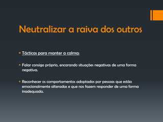Neutralizar a raiva dos outros

 Tácticas para manter a calma:

 Falar consigo próprio, encarando situações negativas de uma forma
  negativa.

 Reconhecer os comportamentos adoptados por pessoas que estão
  emocionalmente alteradas e que nos fazem responder de uma forma
  inadequada.
 