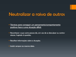 Neutralizar a raiva de outros

 Técnicas para conseguir um pensamento/comportamento
  positivos face a uma situação difícil:

 Reconhecer o que outra pessoa diz, em vez de se desculpar ou contra-
  atacar, fugindo á questão;

 Recolher informações sobre a situação;

 Insistir sempre na mesma ideia.
 