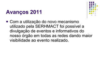 Avanços 2011 Com a utilização do novo mecanismo utilizado pela SERHMACT foi possível a divulgação de eventos e informativos do nosso órgão em todas as redes dando maior visibilidade ao evento realizado. 