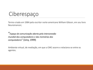 Ciberespaço
Termo criado em 1984 pelo escritor norte-americano William Gibson, em seu livro
Neuromancer;
“Espaço de comunicação aberto pela interconexão
mundial dos computadores e das memórias dos
computadores” (Lévy, 1999)
Ambiente virtual, de mediação, em que a CMC ocorre e relaciona-se entre os
agentes.
 