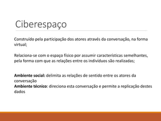 Ciberespaço
Construído pela participação dos atores através da conversação, na forma
virtual;
Relaciona-se com o espaço físico por assumir características semelhantes,
pela forma com que as relações entre os indivíduos são realizadas;
Ambiente social: delimita as relações de sentido entre os atores da
conversação
Ambiente técnico: direciona esta conversação e permite a replicação destes
dados
 