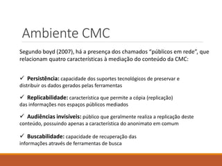 Ambiente CMC
Segundo boyd (2007), há a presença dos chamados “públicos em rede”, que
relacionam quatro características à mediação do conteúdo da CMC:
 Persistência: capacidade dos suportes tecnológicos de preservar e
distribuir os dados gerados pelas ferramentas
 Replicabilidade: característica que permite a cópia (replicação)
das informações nos espaços públicos mediados
 Audiências invisíveis: público que geralmente realiza a replicação deste
conteúdo, possuindo apenas a característica do anonimato em comum
 Buscabilidade: capacidade de recuperação das
informações através de ferramentas de busca
 