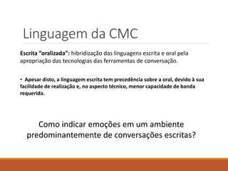Linguagem da CMC
Escrita “oralizada”: hibridização das linguagens escrita e oral pela
apropriação das tecnologias das ferramentas de conversação.
Como indicar emoções em um ambiente
predominantemente de conversações escritas?
• Apesar disto, a linguagem escrita tem precedência sobre a oral, devido à sua
facilidade de realização e, no aspecto técnico, menor capacidade de banda
requerida.
 