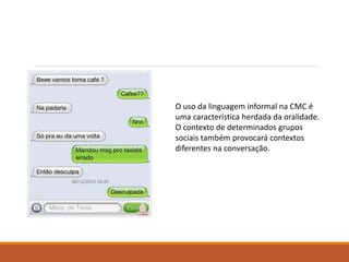 O uso da linguagem informal na CMC é
uma característica herdada da oralidade.
O contexto de determinados grupos
sociais também provocará contextos
diferentes na conversação.
 