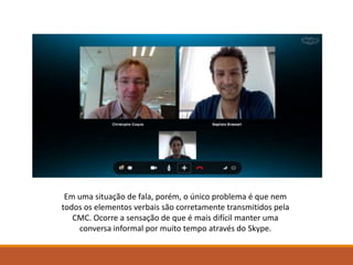 Em uma situação de fala, porém, o único problema é que nem
todos os elementos verbais são corretamente transmitidos pela
CMC. Ocorre a sensação de que é mais difícil manter uma
conversa informal por muito tempo através do Skype.
 