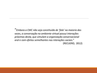 “Embora a CMC não seja constituída de ‘fala’ na maioria das
vezes, a conversação no ambiente virtual possui interações
próximas desta, que simulam a organização conversacional
oral e com efeitos semelhantes nas interações sociais.”
(RECUERO, 2012)
 