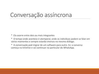 Conversação assíncrona
* Ela ocorre entre dois ou mais integrantes
* O tempo onde acontece é atemporal, onde os indivíduos podem se falar em
vários momentos e sempre estarão imersos no mesmo diálogo.
* A conversação pod migrar de um software para outro. Ex: a conversa
começa na timeline e vai continuar no particular do WhatsApp.
 