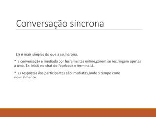 Conversação síncrona
Ela é mais simples do que a assíncrona.
* a conversação é mediada por ferramentas online,porem se restringem apenas
a uma. Ex: inicia no chat do Facebook e termina lá.
* as respostas dos participantes são imediatas,onde o tempo corre
normalmente.
 