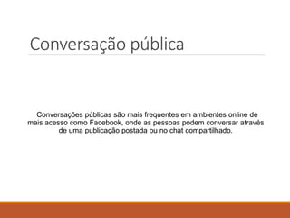 Conversações públicas são mais frequentes em ambientes online de
mais acesso como Facebook, onde as pessoas podem conversar através
de uma publicação postada ou no chat compartilhado.
Conversação pública
 