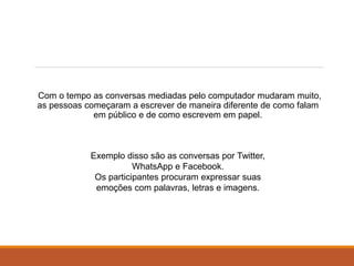 Com o tempo as conversas mediadas pelo computador mudaram muito,
as pessoas começaram a escrever de maneira diferente de como falam
em público e de como escrevem em papel.
Exemplo disso são as conversas por Twitter,
WhatsApp e Facebook.
Os participantes procuram expressar suas
emoções com palavras, letras e imagens.
 