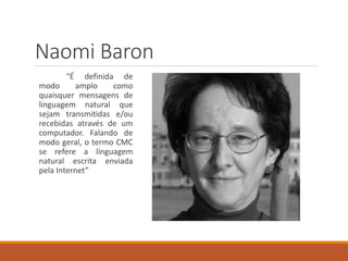 Naomi Baron
“É definida de
modo amplo como
quaisquer mensagens de
linguagem natural que
sejam transmitidas e/ou
recebidas através de um
computador. Falando de
modo geral, o termo CMC
se refere a linguagem
natural escrita enviada
pela Internet”
 
