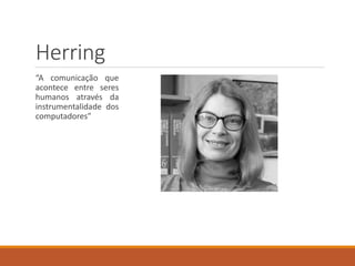 Herring
“A comunicação que
acontece entre seres
humanos através da
instrumentalidade dos
computadores”
 
