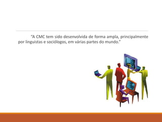 “A CMC tem sido desenvolvida de forma ampla, principalmente
por linguistas e sociólogos, em várias partes do mundo.”
 